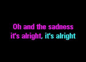 Oh and the sadness

it's alright. it's alright