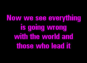 Now we see everything
is going wrong

with the world and
those who lead it