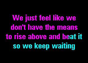 We iust feel like we
don't have the means
to rise above and heat it
so we keep waiting