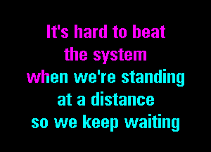 It's hard to heat
the system

when we're standing
at a distance
so we keep waiting