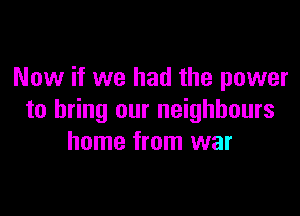 Now if we had the power

to bring our neighbours
home from war