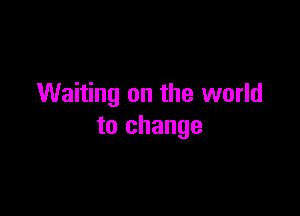 Waiting on the world

to change