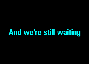 And we're still waiting