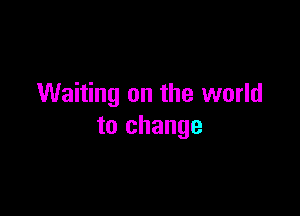 Waiting on the world

to change