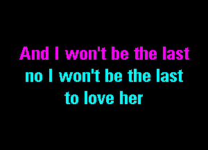 And I won't be the last

no I won't be the last
to love her