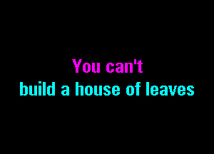 You can't

build a house of leaves