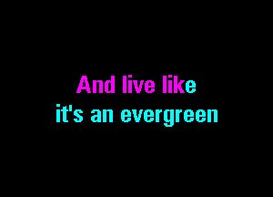 And live like

it's an evergreen