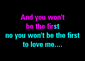 And you won't
be the first

no you won't be the first
to love me....