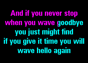 And if you never stop
when you wave goodbye
you iust might find
if you give it time you will
wave hello again