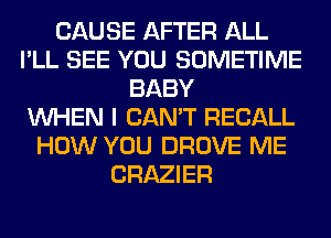 CAUSE AFTER ALL
I'LL SEE YOU SOMETIME
BABY
WHEN I CAN'T RECALL
HOW YOU DROVE ME
CRAZIER