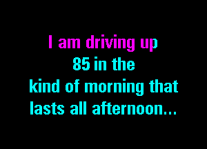 I am driving up
85 in the

kind of morning that
lasts all afternoon...