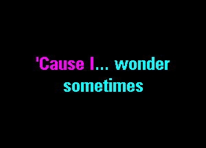 'Cause I... wonder

sometimes