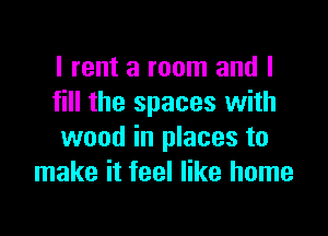 I rent a room and I
fill the spaces with

wood in places to
make it feel like home