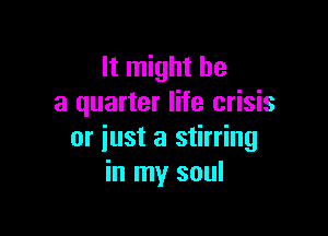 It might be
a quarter life crisis

or iust a stirring
in my soul