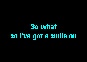 So what

so I've got a smile on