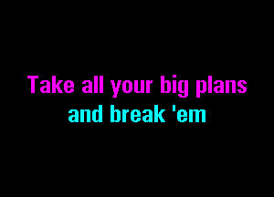 Take all your big plans

and break 'em