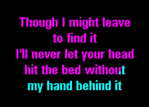 Though I might leave
to find it
I'll never let your head
hit the bed without
my hand behind it