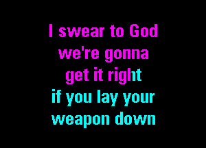 I swear to God
we're gonna

get it right
if you lay your
weapon down