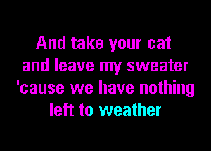 And take your cat
and leave my sweater
'cause we have nothing
left to weather