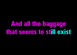 And all the baggage

that seems to still exist