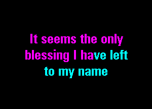 It seems the only

blessing I have left
to my name