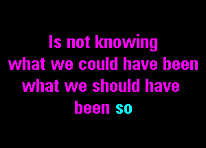 Is not knowing
what we could have been

what we should have
been so