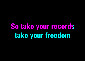 So take your records

take your freedom