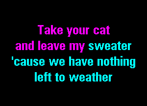 Take your cat
and leave my sweater

'cause we have nothing
left to weather