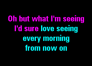 Oh but what I'm seeing
I'd sure love seeing

every morning
from now on