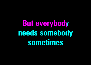 But everybody

needs somebody
sometimes