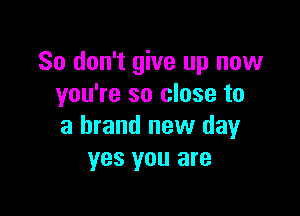 So don't give up now
you're so close to

a brand new day
yes you are