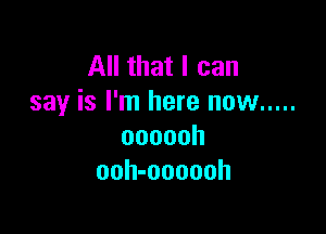 All that I can
say is I'm here now .....

oooooh
ooh-oooooh