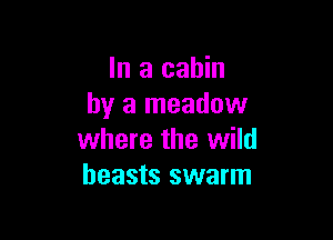 In a cabin
by a meadow

where the wild
beasts swarm