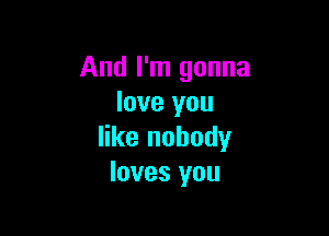 And I'm gonna
love you

like nobody
loves you