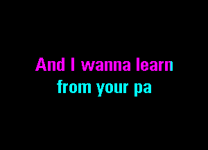 And I wanna learn

from your pa