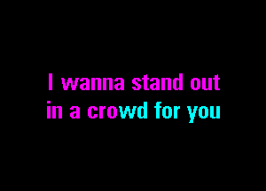 I wanna stand out

in a crowd for you