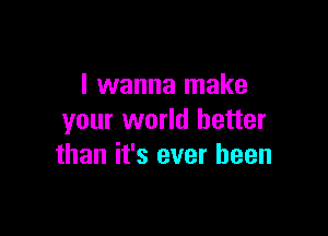 I wanna make

your world better
than it's ever been