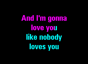 And I'm gonna
love you

like nobody
loves you