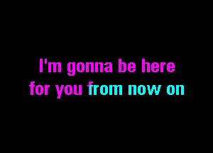 I'm gonna be here

for you from now on