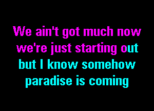 We ain't got much now
we're iust starting out
but I know somehow

paradise is coming