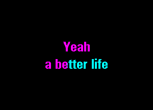 Yeah

a better life