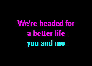 We're headed for

a better life
you and me