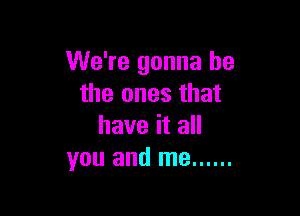 We're gonna be
the ones that

have it all
you and me ......