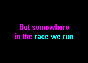 But somewhere

in the race we run