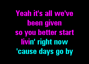 Yeah it's all we've
been given

so you better start
livin' right now
'cause days go by