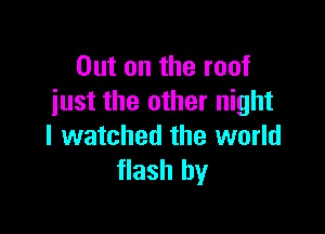 Out on the roof
just the other night

I watched the world
flash by