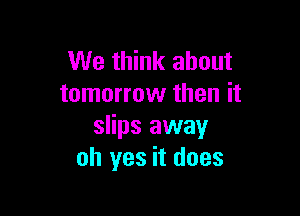 We think about
tomorrow then it

slips away
oh yes it does