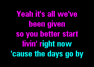 Yeah it's all we've
been given

so you better start
livin' right now
'cause the days go by