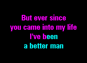 But ever since
you came into my life

I've been
a better man