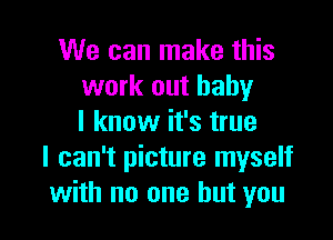 We can make this
work out baby

I know it's true
I can't picture myself
with no one but you